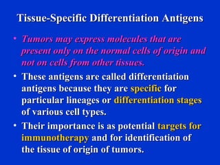 Tissue-Specific Differentiation AntigensTissue-Specific Differentiation Antigens
• Tumors may express molecules that areTumors may express molecules that are
present only on the normal cells of origin andpresent only on the normal cells of origin and
not on cells from other tissues.not on cells from other tissues.
• These antigens are called differentiationThese antigens are called differentiation
antigens because they areantigens because they are specificspecific forfor
particular lineages orparticular lineages or differentiation stagesdifferentiation stages
of various cell types.of various cell types.
• Their importance is as potentialTheir importance is as potential targets fortargets for
immunotherapyimmunotherapy and for identification ofand for identification of
the tissue of origin of tumors.the tissue of origin of tumors.
 