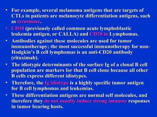 • For example, several melanoma antigens that are targets ofFor example, several melanoma antigens that are targets of
CTLs in patients are melanocyte differentiation antigens, suchCTLs in patients are melanocyte differentiation antigens, such
asas tyrosinasetyrosinase..
• CD10CD10 (previously called common acute lymphoblastic(previously called common acute lymphoblastic
leukemia antigen, or CALLA) andleukemia antigen, or CALLA) and CD20 inCD20 in Lymphomas.Lymphomas.
• Antibodies against these molecules are used for tumorAntibodies against these molecules are used for tumor
immunotherapy; the most successful immunotherapy for non-immunotherapy; the most successful immunotherapy for non-
Hodgkin’s B cell lymphomas is an anti-CD20 antibodyHodgkin’s B cell lymphomas is an anti-CD20 antibody
(rituximab).(rituximab).
• The idiotypic determinants of the surface Ig of a clonal B cellThe idiotypic determinants of the surface Ig of a clonal B cell
population are markers for that B cell clone because all otherpopulation are markers for that B cell clone because all other
B cells express different idiotypes.B cells express different idiotypes.
• Therefore, theTherefore, the Ig idiotypeIg idiotype is a highly specific tumor antigenis a highly specific tumor antigen
for B cell lymphomas and leukemias.for B cell lymphomas and leukemias.
• These differentiation antigens are normal self molecules, andThese differentiation antigens are normal self molecules, and
therefore theytherefore they do not usually induce strong immunedo not usually induce strong immune responsesresponses
in tumor bearing hosts.in tumor bearing hosts.
 