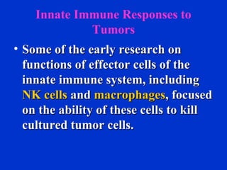 Innate Immune Responses to
Tumors
• Some of the early research onSome of the early research on
functions of effector cells of thefunctions of effector cells of the
innate immune system, includinginnate immune system, including
NK cellsNK cells andand macrophagesmacrophages, focused, focused
on the ability of these cells to killon the ability of these cells to kill
cultured tumor cells.cultured tumor cells.
 