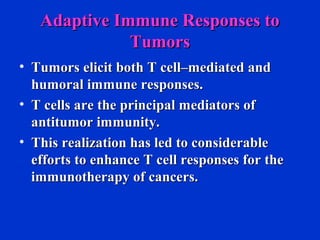 Adaptive Immune Responses toAdaptive Immune Responses to
TumorsTumors
• Tumors elicit both T cell–mediated andTumors elicit both T cell–mediated and
humoral immune responses.humoral immune responses.
• T cells are the principal mediators ofT cells are the principal mediators of
antitumor immunity.antitumor immunity.
• This realization has led to considerableThis realization has led to considerable
efforts to enhance T cell responses for theefforts to enhance T cell responses for the
immunotherapy of cancers.immunotherapy of cancers.
 