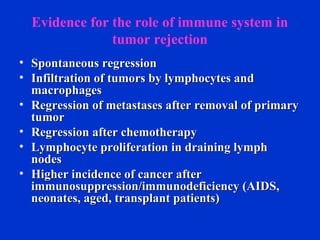 Evidence for the role of immune system in
tumor rejection
• Spontaneous regressionSpontaneous regression
• Infiltration of tumors by lymphocytes andInfiltration of tumors by lymphocytes and
macrophagesmacrophages
• Regression of metastases after removal of primaryRegression of metastases after removal of primary
tumortumor
• Regression after chemotherapyRegression after chemotherapy
• Lymphocyte proliferation in draining lymphLymphocyte proliferation in draining lymph
nodesnodes
• Higher incidence of cancer afterHigher incidence of cancer after
immunosuppression/immunodeficiency (AIDS,immunosuppression/immunodeficiency (AIDS,
neonates, aged, transplant patients)neonates, aged, transplant patients)
 