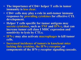 • The importance of CD4+ helper T cells in tumorThe importance of CD4+ helper T cells in tumor
immunity isimmunity is less clearless clear..
• CD4+ cells may play a role in anti-tumor immuneCD4+ cells may play a role in anti-tumor immune
responses byresponses by providing cytokinesproviding cytokines for effective CTLfor effective CTL
development.development.
• Helper T cells specific for tumor antigens mayHelper T cells specific for tumor antigens may
secrete cytokinessecrete cytokines, such as, such as TNFTNF andand IFN-γIFN-γ, that can, that can
increase tumor cell class I MHC expression andincrease tumor cell class I MHC expression and
sensitivity to lysis by CTLs.sensitivity to lysis by CTLs.
• IFN-γIFN-γ may also activatemay also activate macrophagesmacrophages to kill tumorto kill tumor
cells.cells.
• Increased incidence of tumors in knockout miceIncreased incidence of tumors in knockout mice
lacking this cytokine, the IFN-γ receptorlacking this cytokine, the IFN-γ receptor, or, or
components of the IFN-γ receptor signaling cascade.components of the IFN-γ receptor signaling cascade.
 