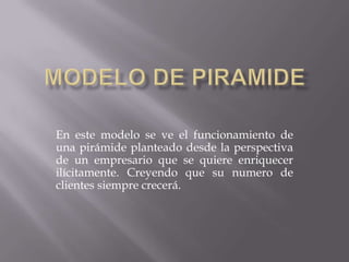 Modelo de piramide En este modelo se ve el funcionamiento de una pirámide planteado desde la perspectiva de un empresario que se quiere enriquecer ilícitamente. Creyendo que su numero de clientes siempre crecerá.   