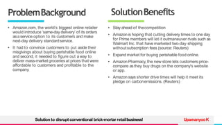 TREY
research
ProblemBackground
• Amazon.com, the world’s biggest online retailer
would introduce ‘same-day delivery’ of its orders
asaservice option to its customers and make
next-day delivery standardservice.
• It had to convince customers to put aside their
misgivings about buying perishable food online
and second, it needed to figure out away to
deliver mass-market groceries at prices that were
affordable to customers and profitable to the
company.
UpamanyooK
SolutionBenefits
• Stay ahead of thecompetition
• Amazon is hoping that cutting delivery times to one day
for Prime members will let it outmaneuver rivals such as
Walmart Inc. that have marketed two-day shipping
withoutsubscription fees (source: Reuters)
• Expand market for buying perishable food online.
• Amazon Pharmacy, the new store lets customers price-
compare asthey buy drugs on the company's website
or app.
• Amazon says shorter drive times will help it meet its
pledge on carbonemissions. (Reuters)
Solution to disrupt conventional brick-mortar retailbusiness!
 