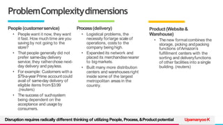 TREY
research
ProblemComplexitydimensions
Product (Website&
Warehouse)
• The new formatcombines the
storage, picking andpacking
functions ofAmazon’s
fulfillment centers with the
sorting and deliveryfunctions
of other facilities into asingle
building. (reuters)
People (customerservice)
• People want it now, they want
it fast. How much time are you
saving by not going to the
store?
• That people generally did not
prefer same-day delivery
service; they ratherchose next-
day delivery and payless.
• For example: Customers witha
$79-a-year Prime account could
avail of same-day delivery of
eligible items from$3.99
.(reuters)
• The success of suchsystem
being dependent on the
acceptance and usage by
consumers.
Process(delivery)
• Logistical problems, the
necessity forlarge scale of
operations, costs to the
company being high.
• Expanded its network and
placed its merchandisenearer
to bigmarkets.
• Built many more distribution
centers and warehousesright
inside some of the largest
metropolitan areas in the
country.
UpamanyooK
Disruption requires radically different thinking of utilizing People, Process,&Product potential
 