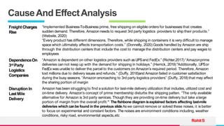 TREY
research
CauseAnd EffectAnalysis
RohitS
FreightCharges
Rise
“Implemented Business-To-Business prime, free shipping on eligible orders for businesses that creates
sudden demand. Therefore, Amazon needs to request 3rd party logistics providers to ship their products.”
(Website, 2020)
“Every product has different dimensions. Therefore, while shipping in containers it is very difficult to manage
space which ultimately affects transportation costs.” (Donnelly, 2020) Goods handled by Amazon are ship
through the distribution centers that include the cost to manage the distribution centers and pay wages to
employees
DependenceOn
3rd Party
Logistics
Companies
“Amazon is dependent on other logistics providers such asUPSand FedEx.” (Richter,2017) “Amazonprime
deliveries can not keep up with the demand for shipping in holidays.” (Herrick, 2019)"Additionally, UPSor
FedEx was unable to deliver the parcel to the customers on Amazon’s required period. Therefore, Amazon
lost millions due to delivery issues and refunds.” (Duffy, 2018)and Amazon failed in customer satisfaction
during the busy seasons. “Amazon encroaching to 3rd party logistics providers” (Duffy, 2018) that may affect
the sharing portion of margin
DisruptionIn
LastMile
Delivery
Amazon has been struggling to find a solution for last-mile delivery utilization that includes, utilized cost and
on-time delivery. Amazon’s concept of prime membership disturbs the shipping patten. “The only available
alternative for Amazon is 3rd party services. Though they are providing on-time delivery but take alarge
portion of margin from the overall profit.” The fishbone diagram isexplained factors affecting last-mile
deliveries which canbe found in the previous slide Aswe cannot remove or solved these noises, it is better
to focus on experimental and constant factors. The noises are environment conditions including, weather
conditions, risky road, environmental aspects,etc
 