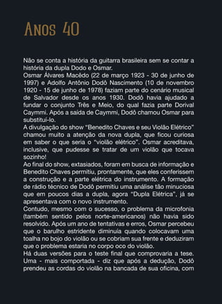Anos 40
Não se conta a história da guitarra brasileira sem se contar a
história da dupla Dodo e Osmar.
Osmar Álvares Macêdo (22 de março 1923 - 30 de junho de
1997) e Adolfo Antônio Dodô Nascimento (10 de novembro
1920 - 15 de junho de 1978) faziam parte do cenário musical
de Salvador desde os anos 1930. Dodô havia ajudado a
fundar o conjunto Três e Meio, do qual fazia parte Dorival
Caymmi. Após a saída de Caymmi, Dodô chamou Osmar para
substituí-lo.
A divulgação do show “Benedito Chaves e seu Violão Elétrico”
chamou muito a atenção da nova dupla, que ficou curiosa
em saber o que seria o “violão elétrico”. Osmar acreditava,
inclusive, que pudesse se tratar de um violão que tocava
sozinho!
Ao final do show, extasiados, foram em busca de informação e
Benedito Chaves permitiu, prontamente, que eles conferissem
a construção e a parte elétrica do instrumento. A formação
de rádio técnico de Dodô permitiu uma análise tão minuciosa
que em poucos dias a dupla, agora “Dupla Elétrica”, já se
apresentava com o novo instrumento.
Contudo, mesmo com o sucesso, o problema da microfonia
(também sentido pelos norte-americanos) não havia sido
resolvido. Após um ano de tentativas e erros, Osmar percebeu
que o barulho estridente diminuía quando colocavam uma
toalha no bojo do violão ou se cobriam sua frente e deduziram
que o problema estaria no corpo oco do violão.
Há duas versões para o teste final que comprovaria a tese.
Uma - mais comportada - diz que após a dedução, Dodô
prendeu as cordas do violão na bancada de sua oficina, com
 
