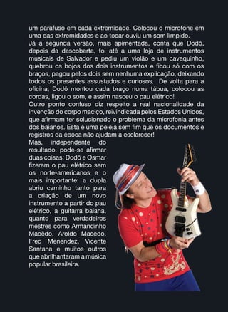 um parafuso em cada extremidade. Colocou o microfone em
uma das extremidades e ao tocar ouviu um som límpido.
Já a segunda versão, mais apimentada, conta que Dodô,
depois da descoberta, foi até a uma loja de instrumentos
musicais de Salvador e pediu um violão e um cavaquinho,
quebrou os bojos dos dois instrumentos e ficou só com os
braços, pagou pelos dois sem nenhuma explicação, deixando
todos os presentes assustados e curiosos. De volta para a
oficina, Dodô montou cada braço numa tábua, colocou as
cordas, ligou o som, e assim nasceu o pau elétrico!
Outro ponto confuso diz respeito a real nacionalidade da
invenção do corpo maciço, reivindicada pelos Estados Unidos,
que afirmam ter solucionado o problema da microfonia antes
dos baianos. Esta é uma peleja sem fim que os documentos e
registros da época não ajudam a esclarecer!
Mas, independente do
resultado, pode-se afirmar
duas coisas: Dodô e Osmar
fizeram o pau elétrico sem
os norte-americanos e o
mais importante: a dupla
abriu caminho tanto para
a criação de um novo
instrumento a partir do pau
elétrico, a guitarra baiana,
quanto para verdadeiros
mestres como Armandinho
Macêdo, Aroldo Macedo,
Fred Menendez, Vicente
Santana e muitos outros
que abrilhantaram a música
popular brasileira.
 