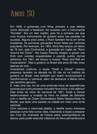 Anos 50
Em 1958, o guitarrista Link Wray, primeiro a usar efeitos
como distorção e feedback, fez sucesso com a instrumental
“Rumble”. Era um fato inédito, pois foi a primeira vez que
uma música instrumental de guitarra entra nas paradas de
sucesso. Alguns anos antes, o Rock também fervia em terras
brasileiras. As primeiras gravações foram feitas por cantores
populares. Por exemplo, em 1955, Nora Ney lançou um disco
de 78 rpm, pela Continental, a gravação em inglês de “Rock
Around the Clock”. Até Cauby Peixoto chegou a gravar nos
EUA com versões orquestradas e usando outros nomes
artísticos. Em 1957, ele lançou a música “Rock and Roll em
Copacabana”. Mas a guitarra no Brasil dos anos 50 não viveu
apenas de rock...
Incansáveis criativos, a dupla “Dodô e Osmar” marcou
presença também na década de 50 não só na história da
guitarra no Brasil, mas também por terem revolucionado e
transformando o carnaval, além de demarcar a Bahia como
seu território genuíno.
E, mais uma vez, foi de uma profunda troca de experiências
sonoras que outro processo inovador teve início: o trio elétrico!
Dias antes do início do carnaval de 1951, Dodô e Osmar
testemunharam a invasão do frevo na cidade de Salvador
com o desfile do Clube Carnavalesco Misto Vassourinhas do
Recife, que fazia uma parada na cidade em meio uma turnê
nacional.
Com calorosa e volumosa platéia, o desfile reuniu inúmeras
pessoas numa folia nunca vista, inspirando a dupla a preparar
seu Ford 29, chamado de Fobica pelos soteropolitanos da
época, para poder executar clássicos do frevo pernambucano
 