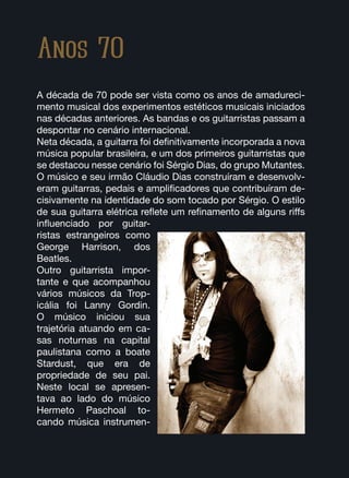 Anos 70
A década de 70 pode ser vista como os anos de amadureci-
mento musical dos experimentos estéticos musicais iniciados
nas décadas anteriores. As bandas e os guitarristas passam a
despontar no cenário internacional.
Neta década, a guitarra foi definitivamente incorporada a nova
música popular brasileira, e um dos primeiros guitarristas que
se destacou nesse cenário foi Sérgio Dias, do grupo Mutantes.
O músico e seu irmão Cláudio Dias construíram e desenvolv-
eram guitarras, pedais e amplificadores que contribuíram de-
cisivamente na identidade do som tocado por Sérgio. O estilo
de sua guitarra elétrica reflete um refinamento de alguns riffs
influenciado por guitar-
ristas estrangeiros como
George Harrison, dos
Beatles.
Outro guitarrista impor-
tante e que acompanhou
vários músicos da Trop-
icália foi Lanny Gordin.
O músico iniciou sua
trajetória atuando em ca-
sas noturnas na capital
paulistana como a boate
Stardust, que era de
propriedade de seu pai.
Neste local se apresen-
tava ao lado do músico
Hermeto Paschoal to-
cando música instrumen-
 