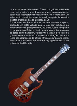 tal e acompanhando cantores. O estilo da guitarra elétrica de
Lanny é inovador em contraste com seus contemporâneos,
pois soube incorporar influências como Jimi Hendrix com um
refinamento harmônico presente em alguns guitarristas e vio-
lonistas brasileiros desde a década de 30.
O instrumentista Pepeu Gomes também marcou a época,
adotando um estilo voltado para o rock com influência da
música brasileira, principalmente, do choro. Como integrante
do grupo Novos Baianos, dedicou-se a outros instrumentos
de corda como bandolim, cavaquinho e violão. Seu estilo na
guitarra elétrica, verificado em suas improvisações, se carac-
teriza por adaptações de células rítmicas oriundas do choro,
misturadas a influência do timbre e linguagem estilística do
guitarrista Jimi Hendrix.
 