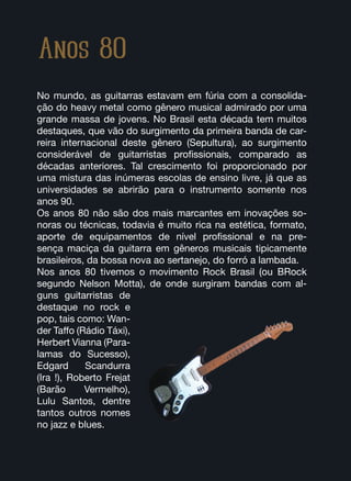 Anos 80
No mundo, as guitarras estavam em fúria com a consolida-
ção do heavy metal como gênero musical admirado por uma
grande massa de jovens. No Brasil esta década tem muitos
destaques, que vão do surgimento da primeira banda de car-
reira internacional deste gênero (Sepultura), ao surgimento
considerável de guitarristas profissionais, comparado as
décadas anteriores. Tal crescimento foi proporcionado por
uma mistura das inúmeras escolas de ensino livre, já que as
universidades se abrirão para o instrumento somente nos
anos 90.
Os anos 80 não são dos mais marcantes em inovações so-
noras ou técnicas, todavia é muito rica na estética, formato,
aporte de equipamentos de nível profissional e na pre-
sença maciça da guitarra em gêneros musicais tipicamente
brasileiros, da bossa nova ao sertanejo, do forró a lambada.
Nos anos 80 tivemos o movimento Rock Brasil (ou BRock
segundo Nelson Motta), de onde surgiram bandas com al-
guns guitarristas de
destaque no rock e
pop, tais como: Wan-
der Taffo (Rádio Táxi),
Herbert Vianna (Para-
lamas do Sucesso),
Edgard Scandurra
(Ira !), Roberto Frejat
(Barão Vermelho),
Lulu Santos, dentre
tantos outros nomes
no jazz e blues.
 