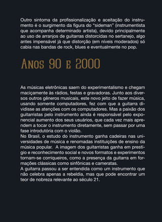 Anos 90 e 2000
As músicas eletrônicas saem do experimentalismo e chegam
maciçamente às rádios, festas e gravadoras. Junto aos diver-
sos outros gêneros musicais, este novo jeito de fazer música,
usando somente computadores, fez com que a guitarra di-
vidisse as atenções com os computadores. Mas a paixão dos
guitarristas pelo instrumento ainda é responsável pelo expo-
nencial aumento dos seus usuários, que cada vez mais apre-
ndem a tocar o instrumento diretamente, sem passar por uma
fase introdutória com o violão.
No Brasil, o estudo do instrumento ganha cadeiras nas uni-
versidades de música e renomadas instituições de ensino da
música popular. A imagem dos guitarristas ganha em prestí-
gio e reconhecimento social e novos formatos e experimentos
tornam-se corriqueiros, como a presença da guitarra em for-
mações clássicas como sinfônicas e cameratas.
A guitarra passou a ser entendida como um instrumento que
não celebra apenas a rebeldia, mas que pode encontrar um
teor de nobreza relevante ao século 21.
Outro sintoma da profissionalização e aceitação do instru-
mento é o surgimento da figura do “sideman” (instrumentista
que acompanha determinado artista), devido principalmente
ao uso de arranjos de guitarras distorcidas no sertanejo, algo
antes impensável já que distorção (em níveis moderados) só
cabia nas bandas de rock, blues e eventualmente no pop.
 
