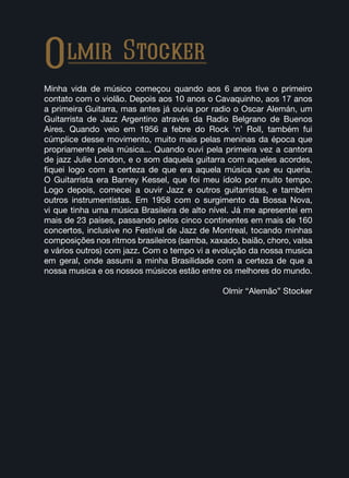 Olmir Stocker
Minha vida de músico começou quando aos 6 anos tive o primeiro
contato com o violão. Depois aos 10 anos o Cavaquinho, aos 17 anos
a primeira Guitarra, mas antes já ouvia por radio o Oscar Alemán, um
Guitarrista de Jazz Argentino através da Radio Belgrano de Buenos
Aires. Quando veio em 1956 a febre do Rock ‘n’ Roll, também fui
cúmplice desse movimento, muito mais pelas meninas da época que
propriamente pela música... Quando ouvi pela primeira vez a cantora
de jazz Julie London, e o som daquela guitarra com aqueles acordes,
fiquei logo com a certeza de que era aquela música que eu queria.
O Guitarrista era Barney Kessel, que foi meu ídolo por muito tempo.
Logo depois, comecei a ouvir Jazz e outros guitarristas, e também
outros instrumentistas. Em 1958 com o surgimento da Bossa Nova,
vi que tinha uma música Brasileira de alto nível. Já me apresentei em
mais de 23 países, passando pelos cinco continentes em mais de 160
concertos, inclusive no Festival de Jazz de Montreal, tocando minhas
composições nos ritmos brasileiros (samba, xaxado, baião, choro, valsa
e vários outros) com jazz. Com o tempo vi a evolução da nossa musica
em geral, onde assumi a minha Brasilidade com a certeza de que a
nossa musica e os nossos músicos estão entre os melhores do mundo.
Olmir “Alemão” Stocker
 