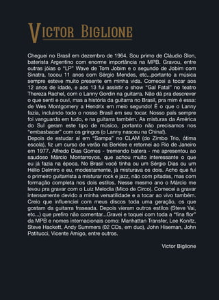 Cheguei no Brasil em dezembro de 1964. Sou primo de Cláudio Slon,
baterista Argentino com enorme importância na MPB. Gravou, entre
outras jóias o “LP” Wave de Tom Jobim e o segundo de Jobim com
Sinatra, tocou 11 anos com Sérgio Mendes, etc...portanto a música
sempre esteve muito presente em minha vida. Comecei a tocar aos
12 anos de idade, e aos 13 fui assistir o show “Gal Fatal” no teatro
Thereza Rachel, com o Lanny Gordin na guitarra. Não dá pra descrever
o que senti e ouvi, mas a história da guitarra no Brasil, pra mim é essa:
de Wes Montgomery a Hendrix em meio segundo! É o que o Lanny
fazia, incluindo todo o nosso Brasil em seu tocar. Nosso país sempre
foi vanguarda em tudo, e na guitarra também. As misturas da América
do Sul geram este tipo de músico, portanto não precisamos nos
“embasbacar” com os gringos (o Lanny nasceu na China!).
Depois de estudar aí em “Sampa” no CLAM (do Zimbo Trio, ótima
escola), fiz um curso de verão na Berklee e retornei ao Rio de Janeiro
em 1977. Alfredo Dias Gomes - tremendo batera - me apresentou ao
saudoso Márcio Montarroyos, que achou muito interessante o que
eu já fazia na época. No Brasil você tinha ou um Sérgio Dias ou um
Hélio Delmiro e eu, modestamente, já misturava os dois. Acho que fui
o primeiro guitarrista a misturar rock e jazz, não com pitadas, mas com
formação completa nos dois estilos. Nesse mesmo ano o Márcio me
levou pra gravar com o Luiz Melodia (Mico de Circo). Comecei a gravar
intensamente devido a minha versatilidade e a tocar ao vivo também.
Creio que influenciei com meus discos toda uma geração, os que
gostam da guitarra fraseada. Depois vieram outros estilos (Steve Vai,
etc...) que prefiro não comentar...Gravei e toquei com toda a “fina flor”
da MPB e nomes internacionais como: Manhattan Transfer, Lee Konitz,
Steve Hackett, Andy Summers (02 CDs, em duo), John Hiseman, John
Patitucci, Vicente Amigo, entre outros.
Victor Biglione
Victor Biglione
 