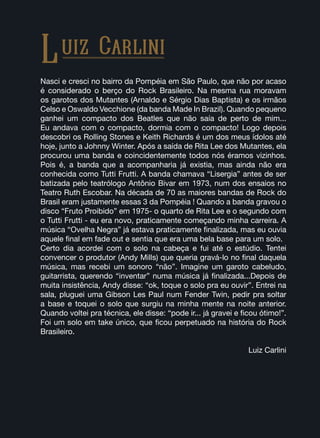 Nasci e cresci no bairro da Pompéia em São Paulo, que não por acaso
é considerado o berço do Rock Brasileiro. Na mesma rua moravam
os garotos dos Mutantes (Arnaldo e Sérgio Dias Baptista) e os irmãos
Celso e Oswaldo Vecchione (da banda Made In Brazil). Quando pequeno
ganhei um compacto dos Beatles que não saía de perto de mim...
Eu andava com o compacto, dormia com o compacto! Logo depois
descobri os Rolling Stones e Keith Richards é um dos meus ídolos até
hoje, junto a Johnny Winter. Após a saída de Rita Lee dos Mutantes, ela
procurou uma banda e coincidentemente todos nós éramos vizinhos.
Pois é, a banda que a acompanharia já existia, mas ainda não era
conhecida como Tutti Frutti. A banda chamava “Lisergia” antes de ser
batizada pelo teatrólogo Antônio Bivar em 1973, num dos ensaios no
Teatro Ruth Escobar. Na década de 70 as maiores bandas de Rock do
Brasil eram justamente essas 3 da Pompéia ! Quando a banda gravou o
disco “Fruto Proibido” em 1975- o quarto de Rita Lee e o segundo com
o Tutti Frutti - eu era novo, praticamente começando minha carreira. A
música “Ovelha Negra” já estava praticamente finalizada, mas eu ouvia
aquele final em fade out e sentia que era uma bela base para um solo.
Certo dia acordei com o solo na cabeça e fui até o estúdio. Tentei
convencer o produtor (Andy Mills) que queria gravá-lo no final daquela
música, mas recebi um sonoro “não”. Imagine um garoto cabeludo,
guitarrista, querendo “inventar” numa música já finalizada...Depois de
muita insistência, Andy disse: “ok, toque o solo pra eu ouvir”. Entrei na
sala, pluguei uma Gibson Les Paul num Fender Twin, pedir pra soltar
a base e toquei o solo que surgiu na minha mente na noite anterior.
Quando voltei pra técnica, ele disse: “pode ir... já gravei e ficou ótimo!”.
Foi um solo em take único, que ficou perpetuado na história do Rock
Brasileiro.
Luiz Carlini
Luiz Carlini
 