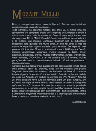 Bom, o meu pai me deu o nome de Mozart! Eu bem que tentei ser
engenheiro civil, mas não consegui...
Tudo começou na segunda metade dos anos 60. A minha irmã me
apresentou um compacto duplo de 4 ingleses de Liverpool e então a
minha vida nunca mais foi a mesma. Com 13 anos eu já tocava aos
domingos na TV, na “Mini” Guarda! Governos militares se sucederam
e de repente virei músico. Conseguir qualquer livro ou publicação
específica para guitarra era muito difícil...o jeito foi botar a mão na
massa e organizar algum material para estudar. De repente virei
professor! Lá se vão 37 anos...rockeiro dos anos 70(Graças a Deus!),
rockeiro progressivo, violonista erudito, músico de baile, cover,
sideman, gravações, shows, música instrumental, cursos, workshops,
livros, revistas, DVDs,CDs...a tal da carreira solo?! E muitas, muitas
gerações de alunos. Honestamente falando: Continuo professor...
eterno estudante!
Acredito que na nossa breve passagem por esse planeta temos todos
uma certeza: servir ao próximo, cada um da maneira que puder!
Seguindo essa idéia acho tenho um trabalho por fazer. É como se
tivesse alguém “lá em cima” me cobrando. Quando tenho um pedido
de curso no Amapá, um pedido de compra do DVD “Fusion” feito há
25 anos atrás,um novo livro de harmonia para um país europeu, um
ex-aluno na capa de uma revista, uma sessão de fotos e autógrafos
após um “curso”, terminar 3 novos livros e correr atrás de possíveis
patrocínios ou o simples prazer de compartilhar música numa aula...
poder viajar em pesquisas sem compromisso com resultados. Tenho
a verdadeira noção da responsabilidade e a preocupação do tanto por
fazer e nenhuma dúvida em relação a tudo isso!
Mozart Mello
Mozart Mello
 