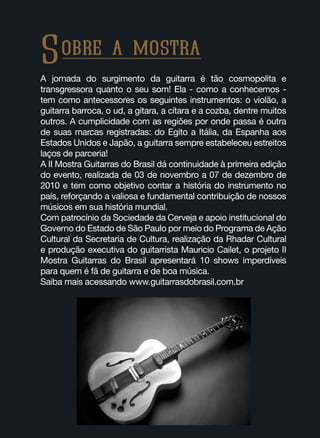 Sobre a mostra
A jornada do surgimento da guitarra é tão cosmopolita e
transgressora quanto o seu som! Ela - como a conhecemos -
tem como antecessores os seguintes instrumentos: o violão, a
guitarra barroca, o ud, a gitara, a cítara e a cozba, dentre muitos
outros. A cumplicidade com as regiões por onde passa é outra
de suas marcas registradas: do Egito a Itália, da Espanha aos
Estados Unidos e Japão, a guitarra sempre estabeleceu estreitos
laços de parceria!
A II Mostra Guitarras do Brasil dá continuidade à primeira edição
do evento, realizada de 03 de novembro a 07 de dezembro de
2010 e tem como objetivo contar a história do instrumento no
país, reforçando a valiosa e fundamental contribuição de nossos
músicos em sua história mundial.
Com patrocínio da Sociedade da Cerveja e apoio institucional do
Governo do Estado de São Paulo por meio do Programa de Ação
Cultural da Secretaria de Cultura, realização da Rhadar Cultural
e produção executiva do guitarrista Mauricio Cailet, o projeto II
Mostra Guitarras do Brasil apresentará 10 shows imperdíveis
para quem é fã de guitarra e de boa música.
Saiba mais acessando www.guitarrasdobrasil.com.br
 
