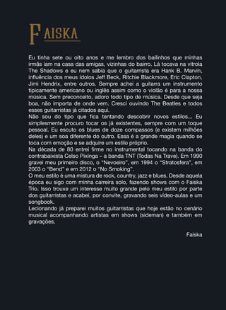 Eu tinha sete ou oito anos e me lembro dos bailinhos que minhas
irmãs íam na casa das amigas, vizinhas do bairro. Lá tocava na vitrola
The Shadows e eu nem sabia que o guitarrista era Hank B. Marvin,
influência dos meus ídolos Jeff Beck, Ritchie Blackmore, Eric Clapton,
Jimi Hendrix, entre outros. Sempre achei a guitarra um instrumento
tipicamente americano ou inglês assim como o violão é para a nossa
música. Sem preconceito, adoro todo tipo de música. Desde que seja
boa, não importa de onde vem. Cresci ouvindo The Beatles e todos
esses guitarristas já citados aqui.
Não sou do tipo que fica tentando descobrir novos estilos... Eu
simplesmente procuro tocar os já existentes, sempre com um toque
pessoal. Eu escuto os blues de doze compassos (e existem milhões
deles) e um soa diferente do outro. Essa é a grande magia quando se
toca com emoção e se adquire um estilo próprio.
Na década de 80 entrei firme no instrumental tocando na banda do
contrabaixista Celso Pixinga – a banda TNT (Todas Na Trave). Em 1990
gravei meu primeiro disco, o “Nevoeiro”, em 1994 o “Stratosfera”, em
2003 o “Bend” e em 2012 o “No Smoking”.
O meu estilo é uma mistura de rock, country, jazz e blues. Desde aquela
época eu sigo com minha carreira solo, fazendo shows com o Faiska
Trio. Isso trouxe um interesse muito grande pelo meu estilo por parte
dos guitarristas e acabei, por convite, gravando seis vídeo-aulas e um
songbook.
Lecionando já preparei muitos guitarristas que hoje estão no cenário
musical acompanhando artistas em shows (sideman) e também em
gravações.
Faiska
Faiska
 