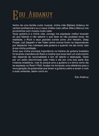 Venho de uma família muito musical, minha mãe Bárbara Ardanuy foi
cantora profissional e eu e meus irmãos mais velhos Átila e Marcus nos
envolvemos com musica muito cedo.
Tocar guitarra é a minha vida, consigo me expressar melhor tocando
do que falando e não saberia o que fazer se não pudesse tocar. Na
realidade, o Rock e seus grandes ícones como Jimi Hendrix, Deep
Purple, Led Zeppelin e Van Halen (entre outros) foram os responsáveis
por despertar meu interesse pela guitarra e quando me dei conta, isso
já era minha profissão.
Acho que minha principal importância na história da guitarra brasileira
foi levantar a bandeira do Rock e mostrar que tocar bem um instrumento
não depende de nacionalidade e sim de talento e dedicação. Optei
por um estilo discriminado pela mídia e até por uma boa parte dos
músicos brasileiros, mas fiz porque amo a guitarra e a forma como ela
se expressa no Rock’n’Roll. Acabei me tornando uma referência para a
nova geração de guitarristas que levam a guitarra a sério e amam o rock
e suas vertentes, assim como eu.
Edu Ardanuy
Edu Ardanuy
 