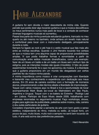 A guitarra foi sem dúvida a maior descoberta da minha vida. Quando
percebi que podia dizer algo tocando guitarra e que a música decodificava
os meus sentimentos nunca mais parei de tocar e a vontade de conhecer
diversas linguagens musicais só aumentou.
Passei boa parte da minha juventude estudando guitarra, trancado no meu
quarto ou até mesmo no banheiro, onde achava um reverb mais natural
e confortável para tocar com o instrumento desligado, principalmente
durante a noite.
Sempre fui ligado ao rock e até hoje é o estilo musical que fala mais alto
entre as minhas escolhas. Quando vi Jimi Hendrix tocando tive certeza
de que a música tem uma alquimia capaz de proporcionar possibilidades
amplas. Vi que podia trabalhar formas e sonoridades a partir da
comunicação entre estilos musicais diversificados, como por exemplo:
fazer de um blues um baião e de um baião um blues sem nenhum tipo de
estigma, pois as intenções modais são iguais (mixolídio). O fato de poder
experimentar livremente foi o que me aproximou da música. E a liberdade
que a guitarra proporciona em um mundo tão desgastado por certos
padrões fez da música minha paixão.
A minha importância como músico é criar composições com liberdade
e transmitir meu conhecimento e experiência com dedicação aos meus
alunos. Em 25 anos de carreira contribuí com a formação de inúmeros
alunos, proporcionando a eles técnica aliada a liberdade de improvisação.
Toquei com vários músicos aqui no Brasil e tive a oportunidade de tocar
acompanhando Mark Boals (ex-vocal do Malmsteen) em São Paulo,
Argentina e Uruguai. Toquei com o ex-batera do Extreme - Rodrigo Leal
- em Lisboa. Participo da Expo Music desde 2009, trabalhando com
empresas renomadas no seguimento musical. Faço workshops, shows,
jingles para agências de publicidade, palestras sobre música, vida, carreira
e dou aulas particulares de guitarra.
Considero importante plantar a semente da arte com bom gosto e senso
estético, independente do ritmo, melodia ou estilo. Já toquei forró, um
pouco de jazz, muito blues, muito rock e sempre me senti bem tocando de
tudo. A arte está acima das preferências pessoais.
Hard Alexandre
Hard Alexandre
 