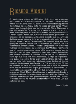 Comecei a tocar guitarra em 1986 sob a influência do meu irmão mais
velho. Nessa época estavam pintando bandas como o Metallica e An-
thrax e esse era o meu som. Fui estudar com o Fernando Piu (guitarrista
de destaque na cena heavy metal na época, com sua banda “Vírus”,
e com uma forma de tocar que lembrava muito Ritchie Blackmore) e
com Marcelo Araújo. Fiz aquela busca natural e acabei chegando no
Blues. No começo dos anos 90 minha primeira banda profissional foi o
“Tomate Inglês”, depois veio o “Cheap Tequila” (onde gravei um CD) e
foi quando cai de cabeça na viola caipira! Descobri que esse universo
do blues que eu escutava tinha um braço aqui muito forte, daí veio o
“Matuto Moderno” em 99. Temos quatro CDs lançados e graças a estas
gravações viajamos muito e nos consolidamos no mercado, até que
eu conheci o também violeiro Zé Helder - um parceiro com as mesmas
vivências e influências que eu. Montamos o duo “Moda de Rock” como
uma brincadeira, mas que se tornou séria, com uma extensa agenda
de shows pelo país e participação em diversos programas de televisão,
pois tocar um repertório de clássicos do rock com um duo de violeiros
não é algo que se vê com muita freqüência... É o tipo de surpresa so-
nora que só foi possível devido as diversas referências de músicos que
ouviram muito rock, blues e as tradicionais modas de viola. Já fizemos
centenas de shows por todo Brasil e nos EUA e atualmente o Zé Hel-
der também faz parte do Matuto Moderno. Tive a sorte de aprender
muito com os músicos que toquei, principalmente o violeiro Índio Ca-
choeira (do qual produzi três CDs, um DVD e muitos shows), os norte-
americanos Woody Mann e Bob Brozman, o gaitista Sérgio Duarte, o
multi-instrumentista Christiaan Oyens, as cantoras Katya Teixeira, So-
corro Lira e Maria Dapaz e os guitarristas Pepeu Gomes e Kiko Loureiro.
Todo esse pessoal me influencia diretamente nos mais de 50 CDs que
participei até hoje.
Ricardo Vignini
Ricardo Vignini
 