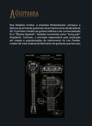 Nos Estados Unidos, a empresa Rickenbacker começou a
fabricar as primeiras guitarras nos primeiros anos da década de
30. O primeiro modelo de guitarra elétrica a ser comercializado
foi a “Electro Spanish”, também conhecida como “frying pan”
(frigideira). Contudo, o principal responsável pela produção
em massa e popularização do instrumento foi Leo Fender,
criador da mais tradicional fabricante de guitarras que leva seu
AGuitarra
 