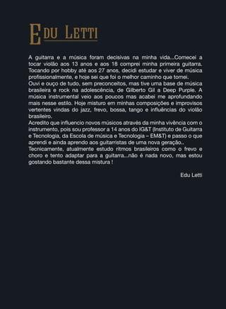 A guitarra e a música foram decisivas na minha vida...Comecei a
tocar violão aos 13 anos e aos 18 comprei minha primeira guitarra.
Tocando por hobby até aos 27 anos, decidi estudar e viver de música
profissionalmente, e hoje sei que foi o melhor caminho que tomei.
Ouvi e ouço de tudo, sem preconceitos, mas tive uma base de música
brasileira e rock na adolescência, de Gilberto Gil a Deep Purple. A
música instrumental veio aos poucos mas acabei me aprofundando
mais nesse estilo. Hoje misturo em minhas composições e improvisos
vertentes vindas do jazz, frevo, bossa, tango e influências do violão
brasileiro.
Acredito que influencio novos músicos através da minha vivência com o
instrumento, pois sou professor a 14 anos do IG&T (Instituto de Guitarra
e Tecnologia, da Escola de música e Tecnologia – EM&T) e passo o que
aprendi e ainda aprendo aos guitarristas de uma nova geração..
Tecnicamente, atualmente estudo ritmos brasileiros como o frevo e
choro e tento adaptar para a guitarra...não é nada novo, mas estou
gostando bastante dessa mistura !
Edu Letti
Edu Letti
 