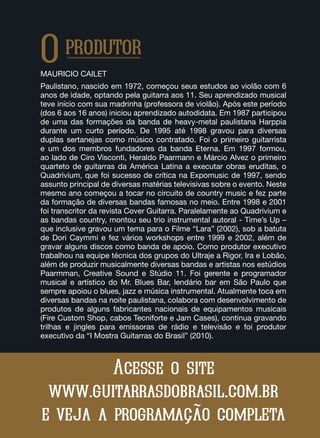 Oprodutor
MAURICIO CAILET
Paulistano, nascido em 1972, começou seus estudos ao violão com 6
anos de idade, optando pela guitarra aos 11. Seu aprendizado musical
teve início com sua madrinha (professora de violão). Após este período
(dos 6 aos 16 anos) iniciou aprendizado autodidata. Em 1987 participou
de uma das formações da banda de heavy-metal paulistana Harppia
durante um curto período. De 1995 até 1998 gravou para diversas
duplas sertanejas como músico contratado. Foi o primeiro guitarrista
e um dos membros fundadores da banda Eterna. Em 1997 formou,
ao lado de Ciro Visconti, Heraldo Paarmann e Márcio Alvez o primeiro
quarteto de guitarras da América Latina a executar obras eruditas, o
Quadrivium, que foi sucesso de crítica na Expomusic de 1997, sendo
assunto principal de diversas matérias televisivas sobre o evento. Neste
mesmo ano começou a tocar no circuito de country music e fez parte
da formação de diversas bandas famosas no meio. Entre 1998 e 2001
foi transcritor da revista Cover Guitarra. Paralelamente ao Quadrivium e
as bandas country, montou seu trio instrumental autoral - Time’s Up –
que inclusive gravou um tema para o Filme “Lara” (2002), sob a batuta
de Dori Caymmi e fez vários workshops entre 1999 e 2002, além de
gravar alguns discos como banda de apoio. Como produtor executivo
trabalhou na equipe técnica dos grupos do Ultraje a Rigor, Ira e Lobão,
além de produzir musicalmente diversas bandas e artistas nos estúdios
Paarmman, Creative Sound e Stúdio 11. Foi gerente e programador
musical e artístico do Mr. Blues Bar, lendário bar em São Paulo que
sempre apoiou o blues, jazz e música instrumental. Atualmente toca em
diversas bandas na noite paulistana, colabora com desenvolvimento de
produtos de alguns fabricantes nacionais de equipamentos musicais
(Fire Custom Shop, cabos Tecniforte e Jam Cases), continua gravando
trilhas e jingles para emissoras de rádio e televisão e foi produtor
executivo da “I Mostra Guitarras do Brasil” (2010).
Acesse o site
www.guitarrasdobrasil.com.br
e veja a programação completa
 