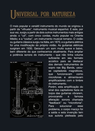 Universal por natureza
O mais popular e versátil instrumento do mundo se originou a
partir da “vilhuela”, instrumento musical espanhol. E este, por
sua vez, surgiu a partir de dois outros instrumentos mais antigos
ainda: o “ud”, com cinco cordas, muito popular no Oriente
Médio; e a “cozba”, um instrumento musical romano. O violão
ou guitarra clássica surgiu na Itália, em 1870, e a guitarra elétrica
foi uma modificação do próprio violão. As guitarras elétricas
surgiram em 1930. Geravam um som muito suave e baixo,
bem diferente do que conhecemos atualmente. Para ampliar
a potência sonora do instrumento - que não tinha volume
suficiente em seu formato
acústico para se destacar
dos demais instrumentos de
sopro nas Big Bands, usou-
se captadores magnéticos,
que funcionavam como
microfones e alimentavam
amplificadores com o timbre
do instrumento.
Porém, esta amplificação do
sinal dos captadores fazia os
bojos das guitarras vibrarem,
provocando a famosa
alteração sonora chamada
“feedback” ou “microfonia”.
Para solucionar esse
problema, o corpo maciço foi
a saída e esta invenção tem
sua autoria pleiteada pelo
 