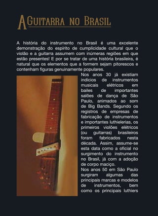 AGuitarra no Brasil
A história do instrumento no Brasil é uma excelente
demonstração do espírito de cumplicidade cultural que o
violão e a guitarra assumem com inúmeras regiões em que
estão presentes! E por se tratar de uma história brasileira, é
natural que os elementos que a formem sejam pitorescos e
contenham figuras genuinamente populares.
Nos anos 30 já existiam
indícios de instrumentos
musicais elétricos em
bailes de importantes
salões de dança de São
Paulo, animados ao som
de Big Bands. Segundo os
registros de empresas de
fabricação de instrumentos
e importantes luthielerias, os
primeiros violões elétricos
(ou guitarras) brasileiros
foram fabricados nesta
década. Assim, assume-se
esta data como a oficial no
surgimento do instrumento
no Brasil, já com a adoção
de corpo maciço.
Nos anos 50 em São Paulo
surgiram algumas das
principais marcas e modelos
de instrumentos, bem
como os principais luthiers
 