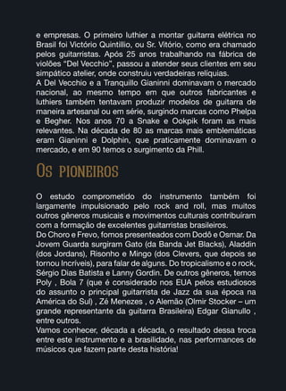 Os pioneiros
e empresas. O primeiro luthier a montar guitarra elétrica no
Brasil foi Victório Quintillio, ou Sr. Vitório, como era chamado
pelos guitarristas. Após 25 anos trabalhando na fábrica de
violões “Del Vecchio”, passou a atender seus clientes em seu
simpático atelier, onde construiu verdadeiras relíquias.
A Del Vecchio e a Tranquillo Gianinni dominavam o mercado
nacional, ao mesmo tempo em que outros fabricantes e
luthiers também tentavam produzir modelos de guitarra de
maneira artesanal ou em série, surgindo marcas como Phelpa
e Begher. Nos anos 70 a Snake e Ookpik foram as mais
relevantes. Na década de 80 as marcas mais emblemáticas
eram Gianinni e Dolphin, que praticamente dominavam o
mercado, e em 90 temos o surgimento da Phill.
O estudo comprometido do instrumento também foi
largamente impulsionado pelo rock and roll, mas muitos
outros gêneros musicais e movimentos culturais contribuíram
com a formação de excelentes guitarristas brasileiros.
Do Choro e Frevo, fomos presenteados com Dodô e Osmar. Da
Jovem Guarda surgiram Gato (da Banda Jet Blacks), Aladdin
(dos Jordans), Risonho e Mingo (dos Clevers, que depois se
tornou Incríveis), para falar de alguns. Do tropicalismo e o rock,
Sérgio Dias Batista e Lanny Gordin. De outros gêneros, temos
Poly , Bola 7 (que é considerado nos EUA pelos estudiosos
do assunto o principal guitarrista de Jazz da sua época na
América do Sul) , Zé Menezes , o Alemão (Olmir Stocker – um
grande representante da guitarra Brasileira) Edgar Gianullo ,
entre outros.
Vamos conhecer, década a década, o resultado dessa troca
entre este instrumento e a brasilidade, nas performances de
músicos que fazem parte desta história!
 