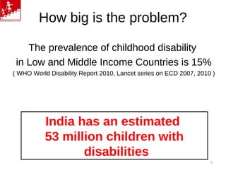 How big is the problem?
The prevalence of childhood disability
in Low and Middle Income Countries is 15%
( WHO World Disability Report 2010, Lancet series on ECD 2007, 2010 )
India has an estimated
53 million children with
disabilities
5
 