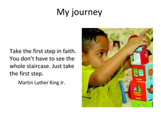 My journey
Take the first step in faith.
You don’t have to see the
whole staircase. Just take
the first step.
Martin Luther King Jr.
 
