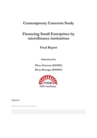 Contemporary Concerns Study

            Financing Small Enterprises by
               microfinance institutions

                            Final Report


                            Submitted by

                       Divya Ganesan (0411013)
                       Divya Roongta (0411047)




Signature

_________________________
 