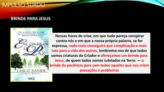 IMPULSO SURDO
BRINDE PARA JESUS
Nessas horas de crise, em que tudo pareça conspirar
contra nós e em que a nossa própria palavra, se for
expressa, nada mais conseguirá que complicação e mais
luta para a vida dos outros, lembremo-nos de que todos
somos criaturas do Criador e ofereçamos um brinde para
Jesus, de quem todos somos tutelados na Terra: — o
brinde da paciência para com todos aqueles que nos criem
provações e problemas
 