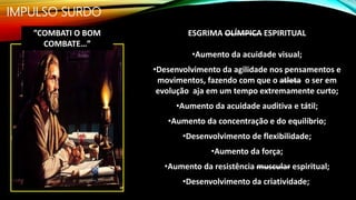 IMPULSO SURDO
ESGRIMA OLÍMPICA ESPIRITUAL
•Aumento da acuidade visual;
•Desenvolvimento da agilidade nos pensamentos e
movimentos, fazendo com que o atleta o ser em
evolução aja em um tempo extremamente curto;
•Aumento da acuidade auditiva e tátil;
•Aumento da concentração e do equilíbrio;
•Desenvolvimento de flexibilidade;
•Aumento da força;
•Aumento da resistência muscular espiritual;
•Desenvolvimento da criatividade;
”COMBATI O BOM
COMBATE…”
 