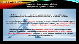 IMPULSO SURDO
Capítulo XII – Amai os vossos inimigos
Instruções dos Espíritos: – O DUELO
Os duelos se tornam cada vez mais raros, e se ainda vemos, de tempos a tempos,
dolorosos exemplos, o seu número não pode ser comparado ao de outrora. ESE CAP XII
Um homem não saía de casa, antigamente, sem prever um encontro, tomando sempre as precauções
necessárias. Um sinal característico dos costumes do tempo e dos povos era o uso do porte habitual,
ostensivo ou disfarçado, de armas ofensivas e defensivas
Com a abolição desse uso revela o abrandamento dos costumes, e é curioso seguir-se a sua
graduação, desde a época em que os cavaleiros só saíam com armaduras de ferro e lança em
punho, até o simples uso da espada, que depois se tornou mais num ornamento, num acessório
de uniforme, do que arma agressiva.
 