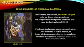 IMPULSO SURDO
João 18: 1- 11
ENTÃO JESUS DISSE-LHE: EMBAINHA A TUA ESPADA
Efetivamente, meus filhos, que é essa coragem
oriunda de um gênio violento, de
um temperamento sanguíneo e colérico, que
ruge à primeira ofensa? ESE XII
É indispensável coragem para auto-analisar-se,
para descobrir as falhas morais, as
imperfeições em predomínio, as mesquinhezas
do caráter e da conduta.CONSTELAÇÃO FAMILIAR Divaldo
Pereira Franco/Joanna de Ângelis
 