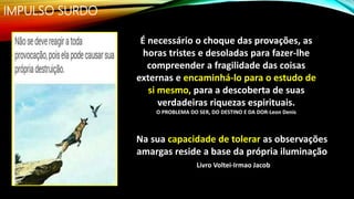 IMPULSO SURDO
Na sua capacidade de tolerar as observações
amargas reside a base da própria iluminação
Livro Voltei-Irmao Jacob
É necessário o choque das provações, as
horas tristes e desoladas para fazer-lhe
compreender a fragilidade das coisas
externas e encaminhá-lo para o estudo de
si mesmo, para a descoberta de suas
verdadeiras riquezas espirituais.
O PROBLEMA DO SER, DO DESTINO E DA DOR-Leon Denis
 