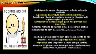 IMPULSO SURDO
Não há problema que não possa ser solucionado pela
paciência.
A paciência desarticula os mecanismos do mal…
Aquele que não se altera diante da prova, não reagindo
às provocações, ignora o mal…
A impaciência é a reação que quem nos provoca está
esperando.
A melhor maneira de frustrar o mal é colocar em prática
as sugestões do bem. Extraído de “O Evangelho segundo Chico Xavier”
Não há progresso possível sem observação atenta de nós
mesmos. Necessário vigiar todos os nossos atos
impulsivos para chegarmos a saber em que sentido
devemos dirigir nossos esforços para nos aperfeiçoarmos.
O PROBLEMA DO SER, DO DESTINO E DA DOR-Leon Denis
 