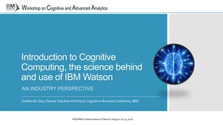 Workshop on Cognitive and Advanced Analytics
Introduction to Cognitive
Computing, the science behind
and use of IBM Watson
AN INDUSTRY PERSPECTIVE
Subhendu Dey | Senior Solution Architect, Cognitive Business Solutions, IBM
PGDHRM | Indian Institute of Ranchi | August 26-29, 2016
 