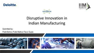 Disruptive Innovation in
Indian Manufacturing
Submitted by-
Pulkit Bohra | Pulkit Mathur| Tarun Gupta
 