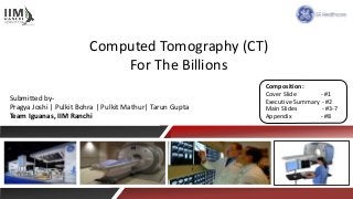 Computed Tomography (CT)
For The Billions
Submitted by-
Pragya Joshi | Pulkit Bohra | Pulkit Mathur| Tarun Gupta
Team Iguanas, IIM Ranchi
Composition:
Cover Slide - #1
Executive Summary - #2
Main Slides - #3-7
Appendix - #8
 