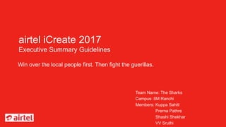 airtel iCreate 2017
Executive Summary Guidelines
Win over the local people first. Then fight the guerillas.
Team Name: The Sharks
Campus: IIM Ranchi
Members: Kuppa Sahiti
Prerna Pathre
Shashi Shekhar
VV Sruthi
 