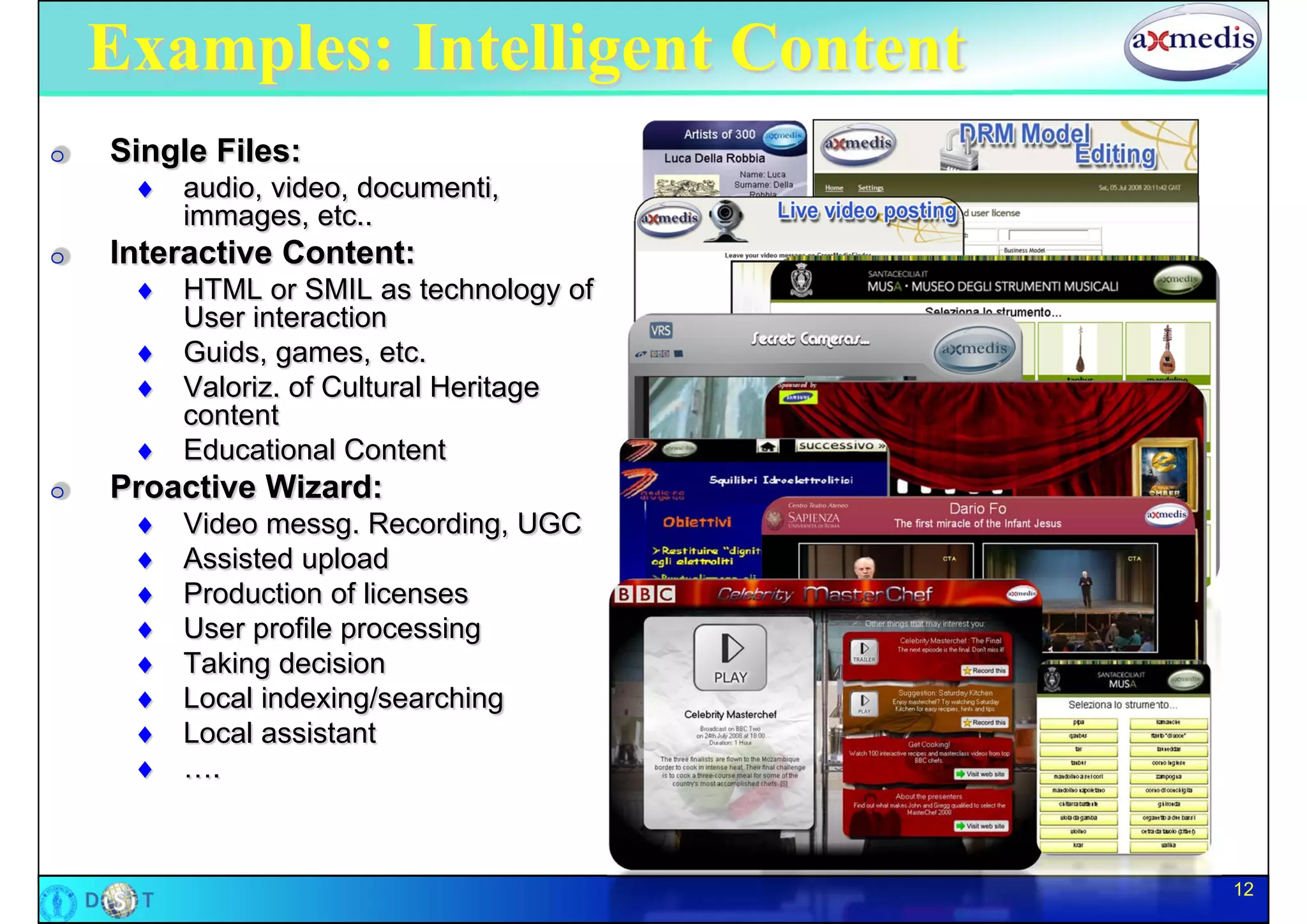 Examples: Intelligent Content
O   Single Files:
      audio, video, documenti,
       immages, etc..
O   Interactive Content:
      HTML or SMIL as technology of
       User interaction
      Guids, games, etc.
      Valoriz. of Cultural Heritage
       content
      Educational Content
O   Proactive Wizard:
        Video messg. Recording, UGC
        Assisted upload
        Production of licenses
        User profile processing
        Taking decision
        Local indexing/searching
        Local assistant
        ….



                                       12
 