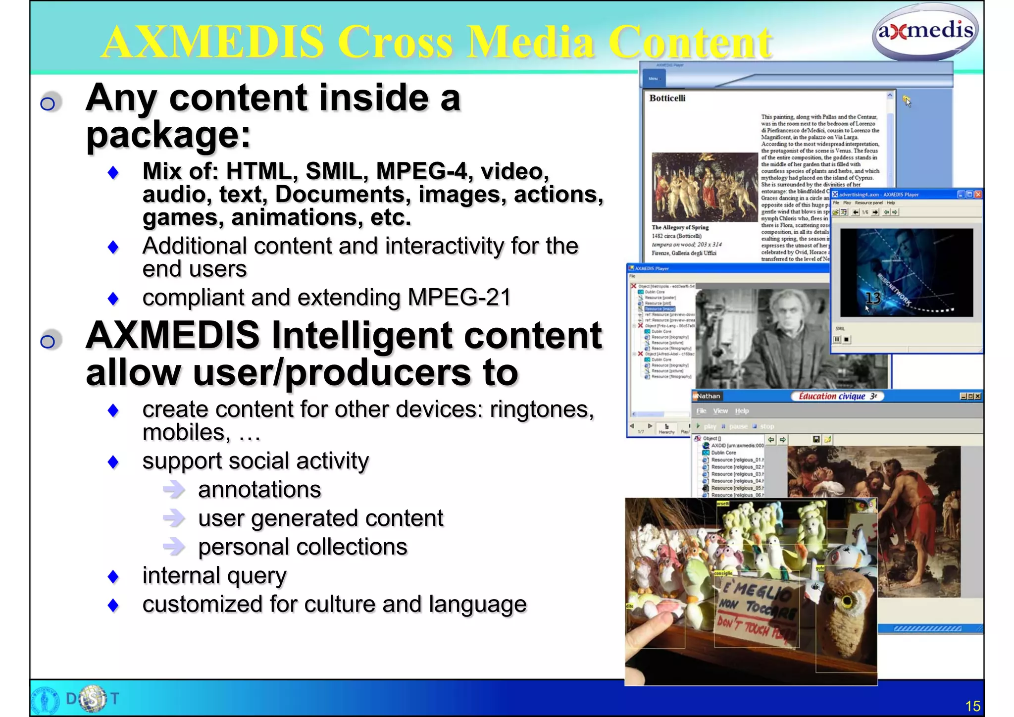 AXMEDIS Cross Media Content
O   Any content inside a
    package:
     Mix of: HTML, SMIL, MPEG-4, video,
      audio, text, Documents, images, actions,
      games, animations, etc.
     Additional content and interactivity for the
      end users
     compliant and extending MPEG-21
O   AXMEDIS Intelligent content
    allow user/producers to
     create content for other devices: ringtones,
      mobiles, …
     support social activity
         annotations
         user generated content
         personal collections
     internal query
     customized for culture and language



                                                     15
 