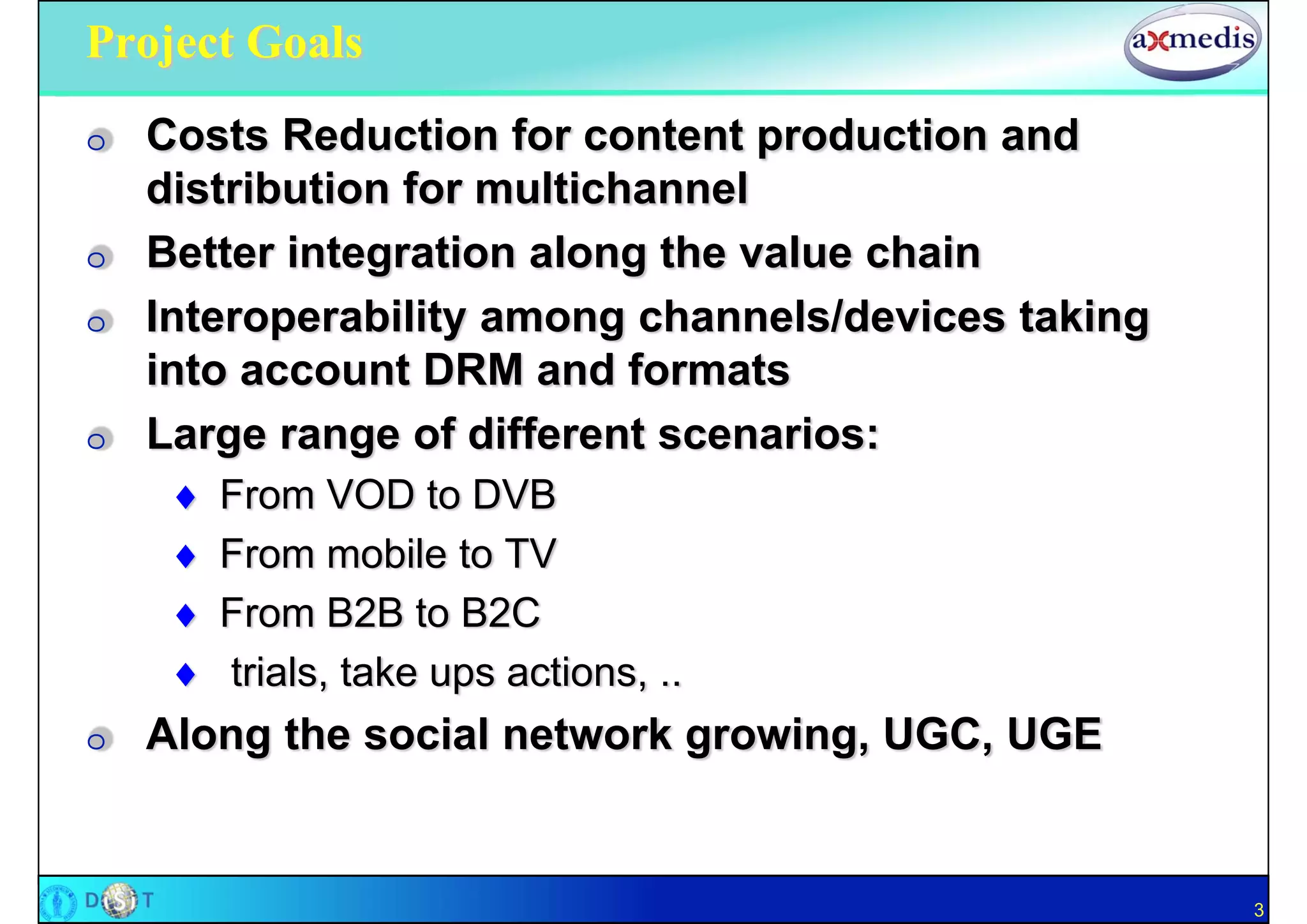 Project Goals
O   Costs Reduction for content production and
    distribution for multichannel
O   Better integration along the value chain
O   Interoperability among channels/devices taking
    into account DRM and formats
O   Large range of different scenarios:
        From VOD to DVB
        From mobile to TV
        From B2B to B2C
        trials, take ups actions, ..
O   Along the social network growing, UGC, UGE


                                                     3
 