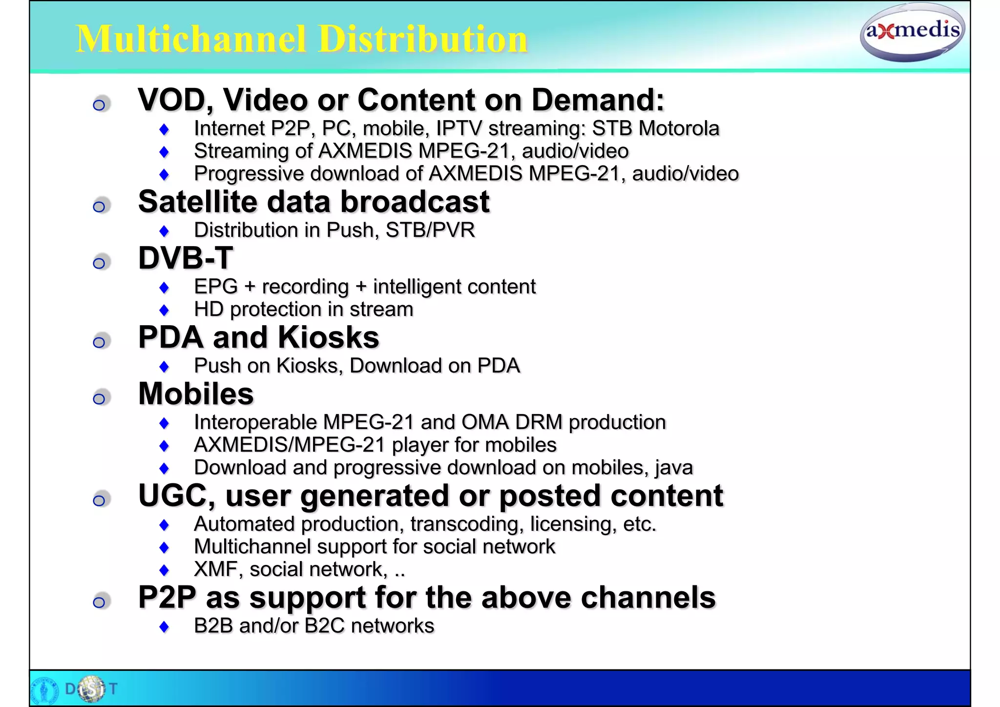 Multichannel Distribution
O   VOD, Video or Content on Demand:
        Internet P2P, PC, mobile, IPTV streaming: STB Motorola
        Streaming of AXMEDIS MPEG-21, audio/video
        Progressive download of AXMEDIS MPEG-21, audio/video
O   Satellite data broadcast
        Distribution in Push, STB/PVR
O   DVB-T
        EPG + recording + intelligent content
        HD protection in stream
O   PDA and Kiosks
        Push on Kiosks, Download on PDA
O   Mobiles
        Interoperable MPEG-21 and OMA DRM production
        AXMEDIS/MPEG-21 player for mobiles
        Download and progressive download on mobiles, java
O   UGC, user generated or posted content
        Automated production, transcoding, licensing, etc.
        Multichannel support for social network
        XMF, social network, ..
O   P2P as support for the above channels
        B2B and/or B2C networks
 