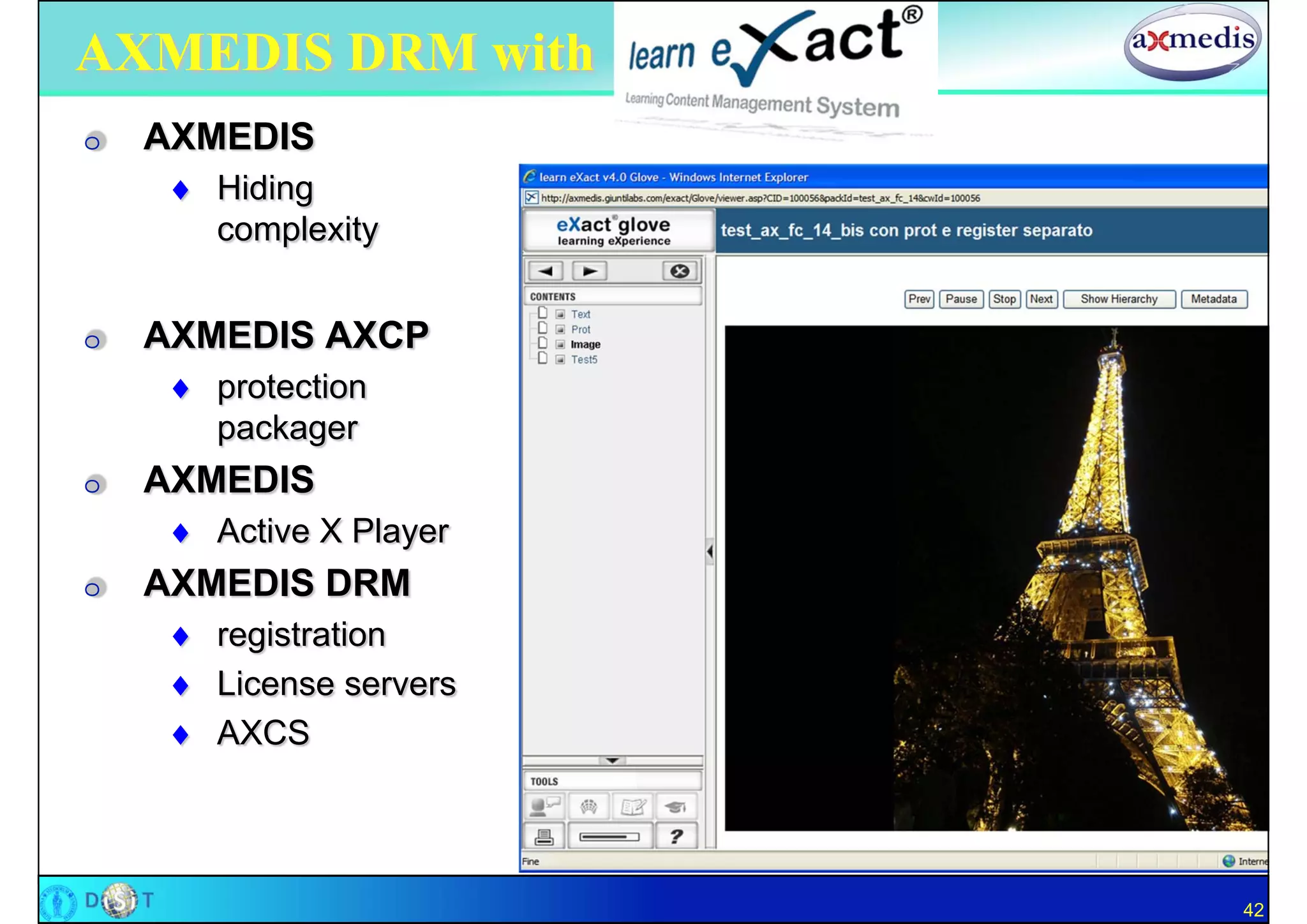 AXMEDIS DRM with
O   AXMEDIS
      Hiding
       complexity


O   AXMEDIS AXCP
      protection
       packager
O   AXMEDIS
      Active X Player
O   AXMEDIS DRM
      registration
      License servers
      AXCS




                         42
 